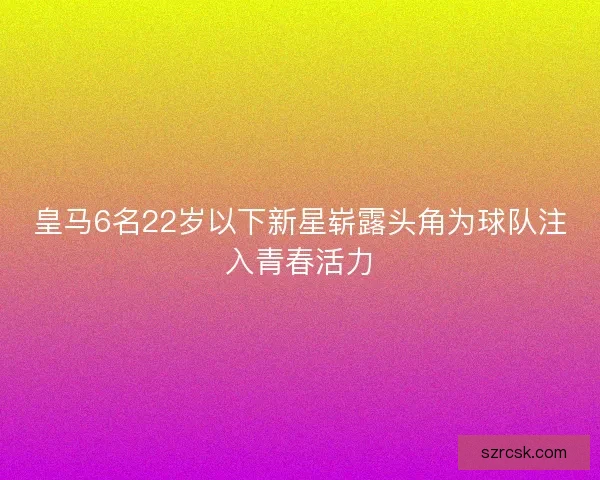 皇马6名22岁以下新星崭露头角为球队注入青春活力