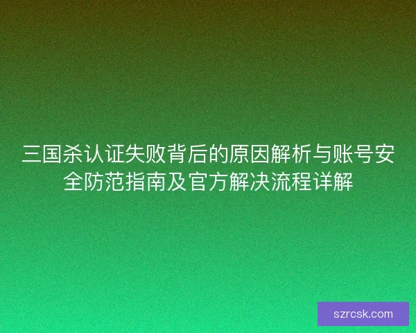 三国杀认证失败背后的原因解析与账号安全防范指南及官方解决流程详解