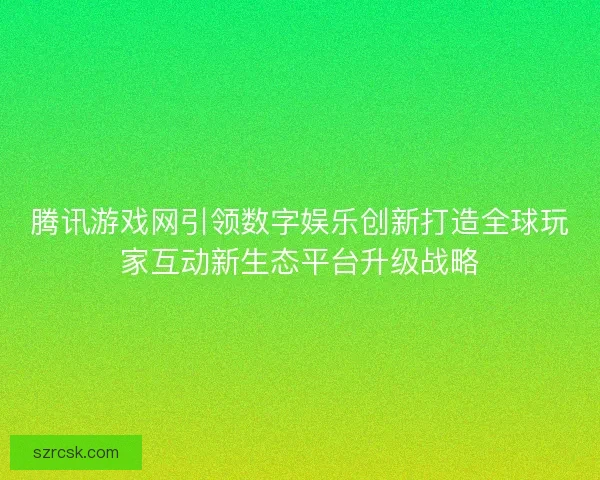 腾讯游戏网引领数字娱乐创新打造全球玩家互动新生态平台升级战略