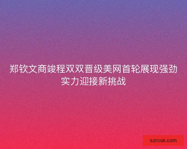 郑钦文商竣程双双晋级美网首轮展现强劲实力迎接新挑战