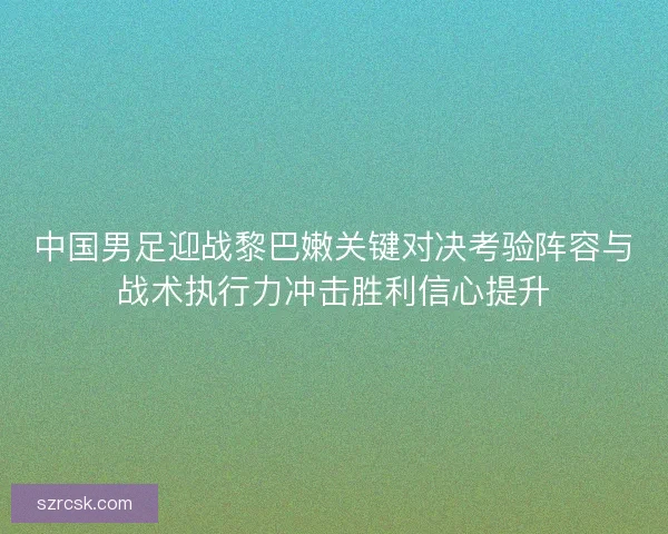 中国男足迎战黎巴嫩关键对决考验阵容与战术执行力冲击胜利信心提升