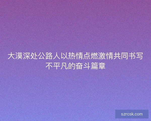 大漠深处公路人以热情点燃激情共同书写不平凡的奋斗篇章