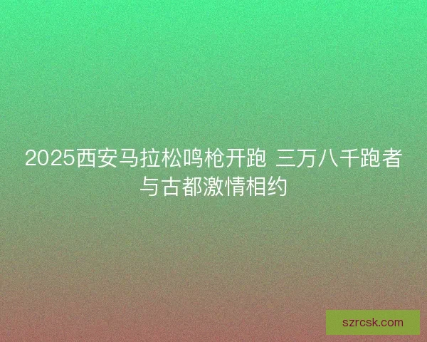 2025西安马拉松鸣枪开跑 三万八千跑者与古都激情相约