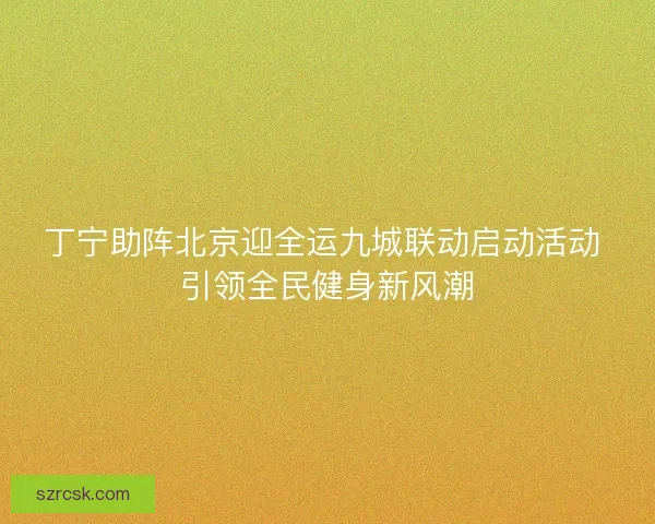丁宁助阵北京迎全运九城联动启动活动 引领全民健身新风潮