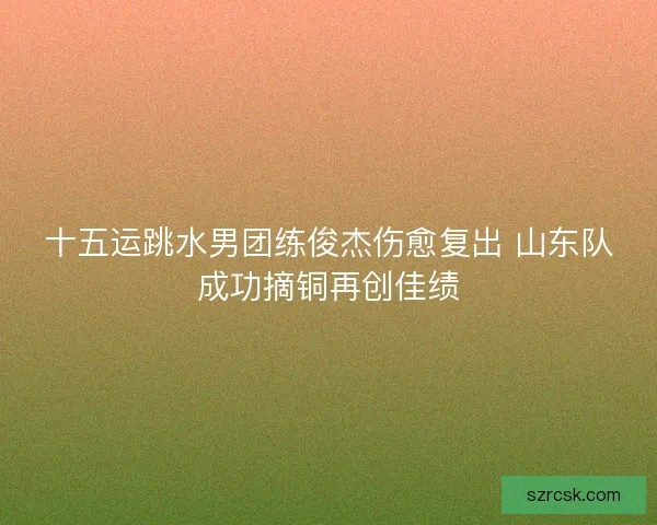 十五运跳水男团练俊杰伤愈复出 山东队成功摘铜再创佳绩 十五运跳水男团练俊杰伤愈复出 山东队成功摘铜再创佳绩