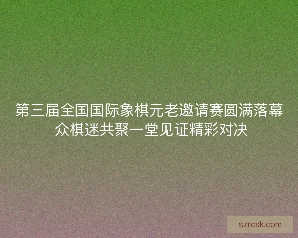 第三届全国国际象棋元老邀请赛圆满落幕 众棋迷共聚一堂见证精彩对决