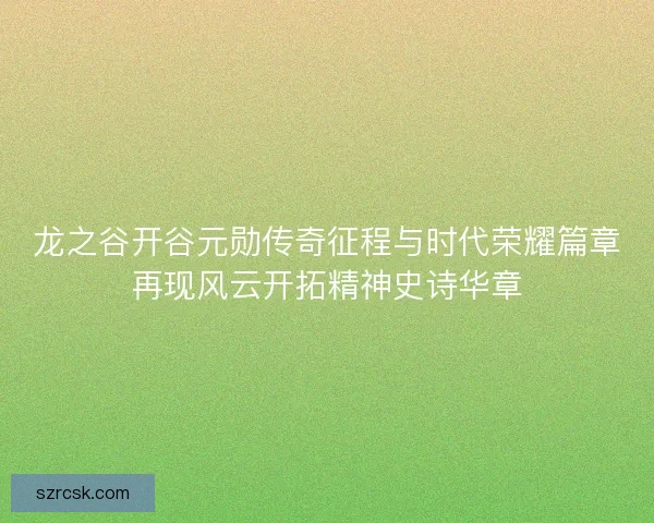龙之谷开谷元勋传奇征程与时代荣耀篇章再现风云开拓精神史诗华章