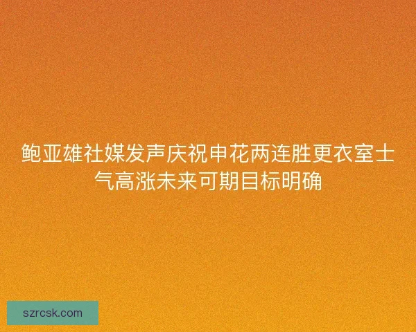 鲍亚雄社媒发声庆祝申花两连胜更衣室士气高涨未来可期目标明确 鲍亚雄社媒发声庆祝申花两连胜更衣室士气高涨未来可期目标明确