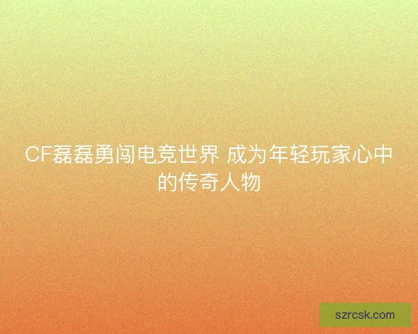 CF磊磊勇闯电竞世界 成为年轻玩家心中的传奇人物