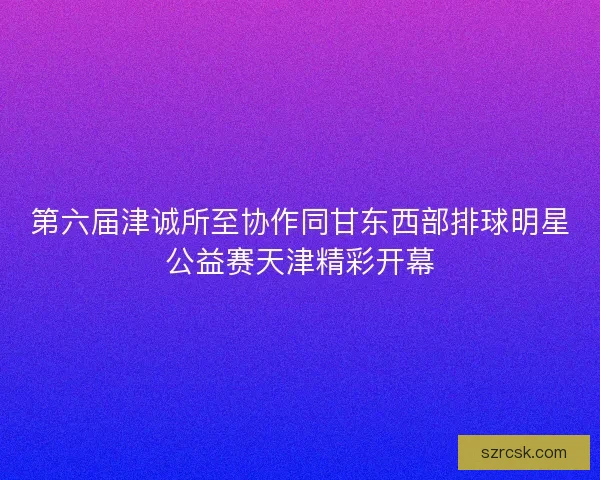 第六届津诚所至协作同甘东西部排球明星公益赛天津精彩开幕