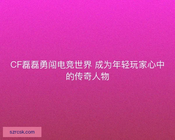 CF磊磊勇闯电竞世界 成为年轻玩家心中的传奇人物 CF磊磊勇闯电竞世界 成为年轻玩家心中的传奇人物