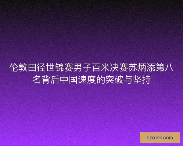 伦敦田径世锦赛男子百米决赛苏炳添第八名背后中国速度的突破与坚持