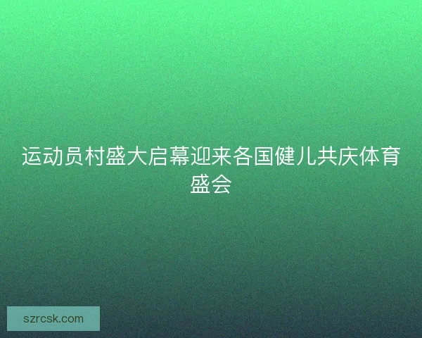 运动员村盛大启幕迎来各国健儿共庆体育盛会 运动员村盛大启幕迎来各国健儿共庆体育盛会