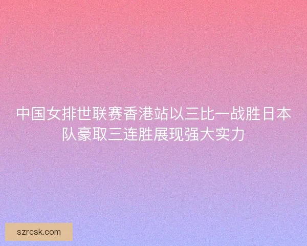 中国女排世联赛香港站以三比一战胜日本队豪取三连胜展现强大实力