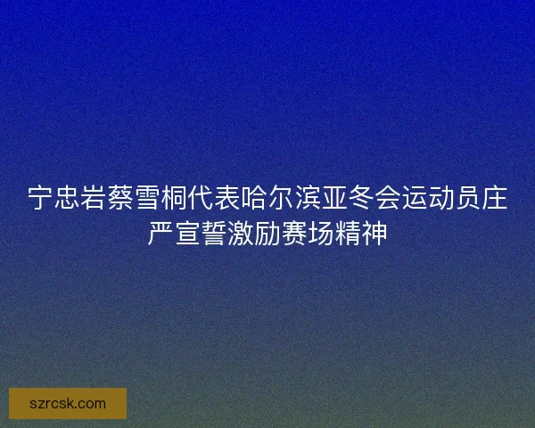 宁忠岩蔡雪桐代表哈尔滨亚冬会运动员庄严宣誓激励赛场精神