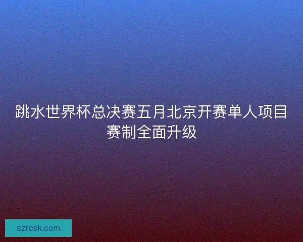跳水世界杯总决赛五月北京开赛单人项目赛制全面升级