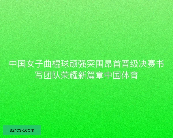 中国女子曲棍球顽强突围昂首晋级决赛书写团队荣耀新篇章中国体育 中国女子曲棍球顽强突围昂首晋级决赛书写团队荣耀新篇章中国体育