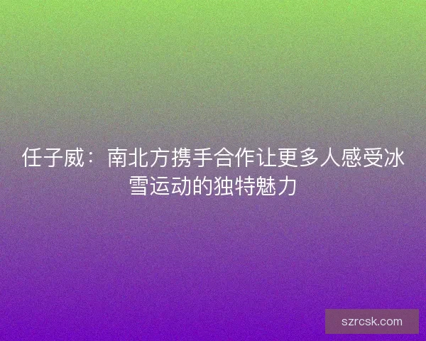 任子威:南北方携手合作让更多人感受冰雪运动的独特魅力 任子威:南北方携手合作让更多人感受冰雪运动的独特魅力