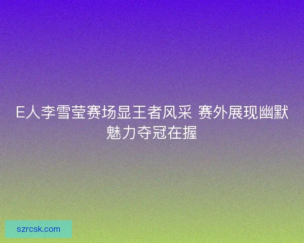E人李雪莹赛场显王者风采 赛外展现幽默魅力夺冠在握
