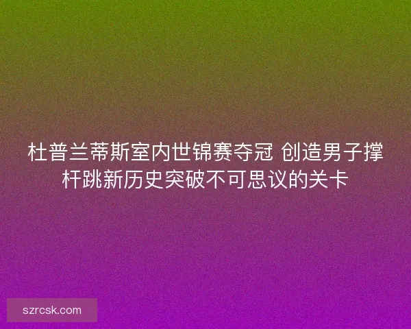 杜普兰蒂斯室内世锦赛夺冠 创造男子撑杆跳新历史突破不可思议的关卡 杜普兰蒂斯室内世锦赛夺冠 创造男子撑杆跳新历史突破不可思议的关卡