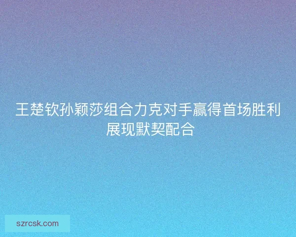 王楚钦孙颖莎组合力克对手赢得首场胜利 展现默契配合 王楚钦孙颖莎组合力克对手赢得首场胜利 展现默契配合