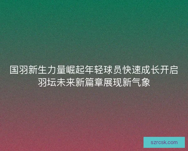 国羽新生力量崛起年轻球员快速成长开启羽坛未来新篇章展现新气象 国羽新生力量崛起年轻球员快速成长开启羽坛未来新篇章展现新气象