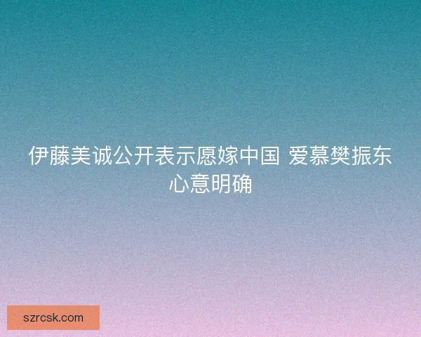 伊藤美诚公开表示愿嫁中国 爱慕樊振东心意明确 伊藤美诚公开表示愿嫁中国 爱慕樊振东心意明确